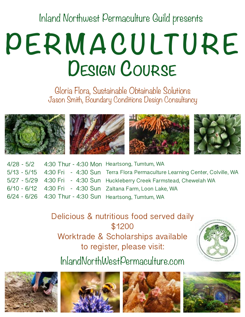 Inland Northwest Permaculture Guild 2022 Permaculture Design Course. $1200. Worktrade and scholarships available. Gloria Flora of Sustainable Obtainable Solutions and Jason Smith of Boundary Conditions Design Consultancy are co-leads with guest presenters. April 28-May 2 in Tumtum, WA, May 13-15 (location to be determined), May 27-29 (location to be determined), June 10-12 (location to be determined), June 24-26, Tumtum, WA